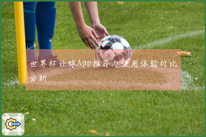 世界杯让球App推荐与使用体验对比分析